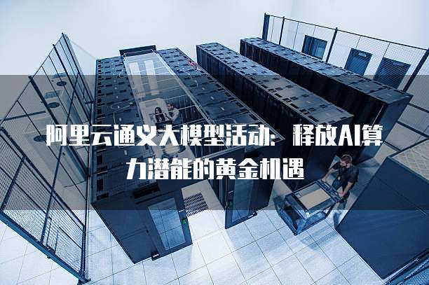 阿里云通义大模型活动：释放AI算力潜能的黄金机遇