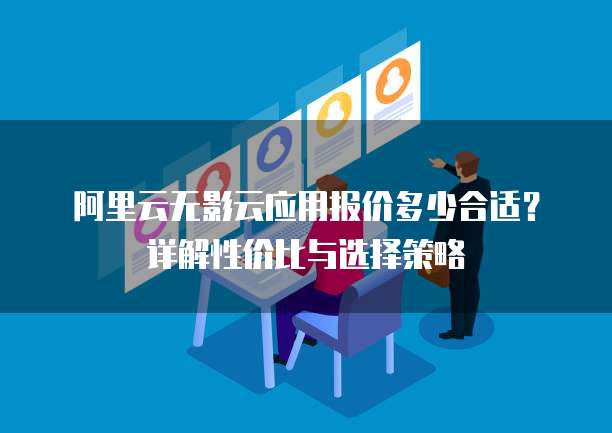 阿里云无影云应用报价多少合适?详解性价比与选择策略