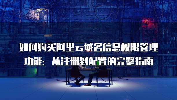 如何购买阿里云域名信息权限管理功能:从注册到配置的完整指南