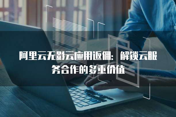 阿里云无影云应用返佣：解锁云服务合作的多重价值