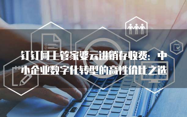 钉钉网上管家婆云进销存收费:中小企业数字化转型的高性价比之选