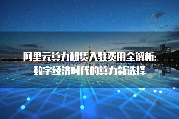 阿里云算力租赁入驻费用全解析:数字经济时代的算力新选择