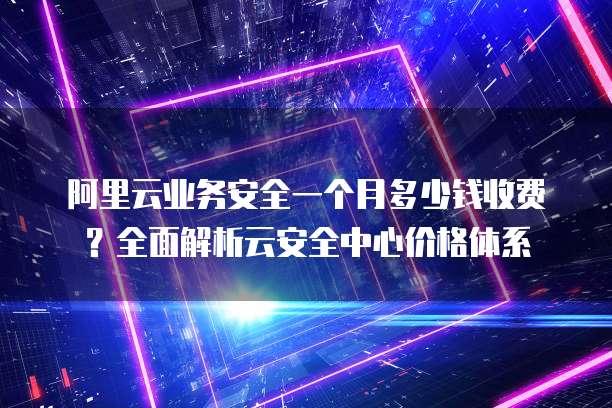 阿里云业务安全一个月多少钱收费？全面解析云安全中心价格体系