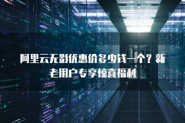 阿里云无影优惠价多少钱一个?新老用户专享惊喜福利