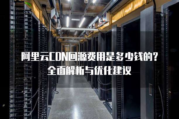 阿里云CDN回源费用是多少钱的?全面解析与优化建议
