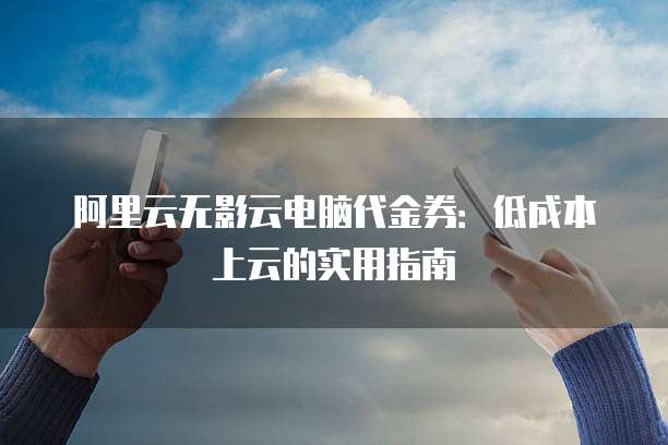阿里云无影云电脑代金券:低成本上云的实用指南