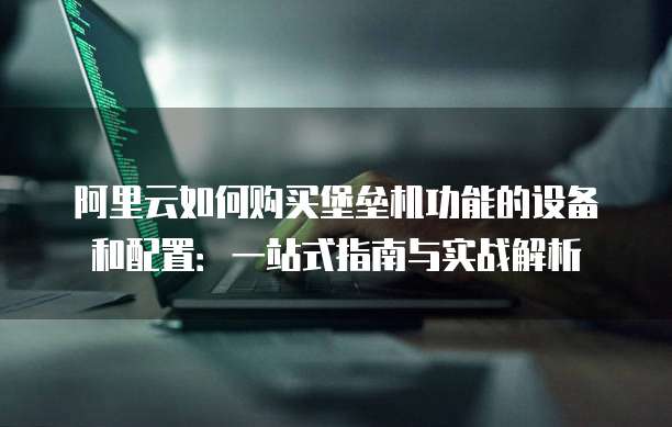 阿里云如何购买堡垒机功能的设备和配置:一站式指南与实战解析