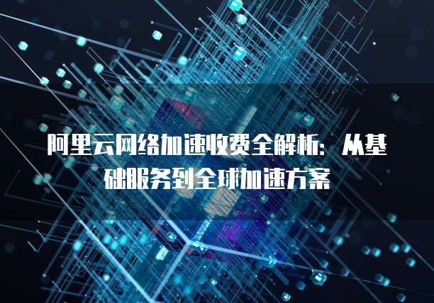 阿里云网络加速收费全解析:从基础服务到全球加速方案