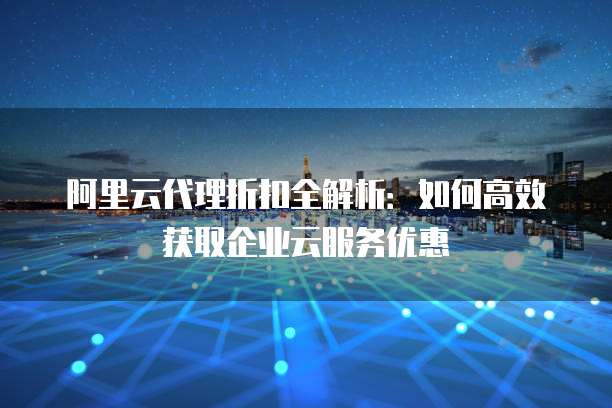 阿里云代理折扣全解析:如何高效获取企业云服务优惠