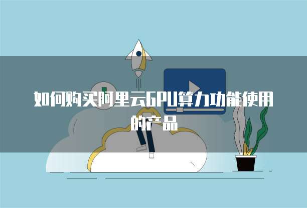 如何购买阿里云GPU算力功能使用的产品