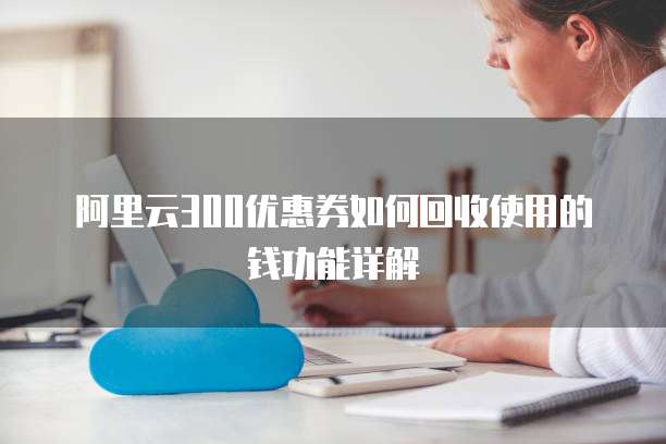 阿里云300优惠券如何回收使用的钱功能详解