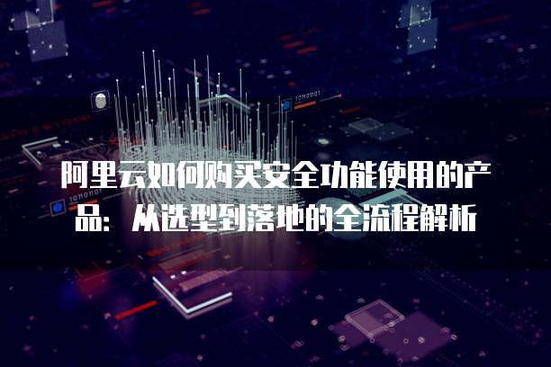 阿里云如何购买安全功能使用的产品:从选型到落地的全流程解析