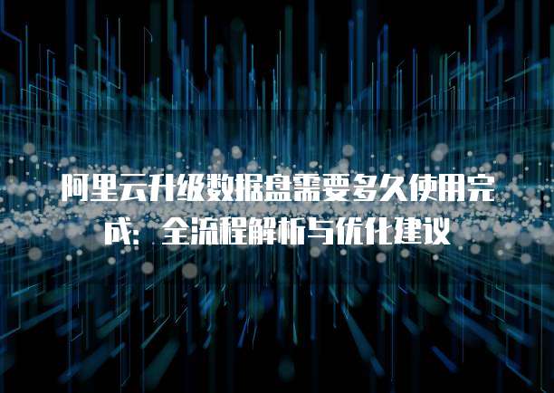 阿里云升级数据盘需要多久使用完成:全流程解析与优化建议