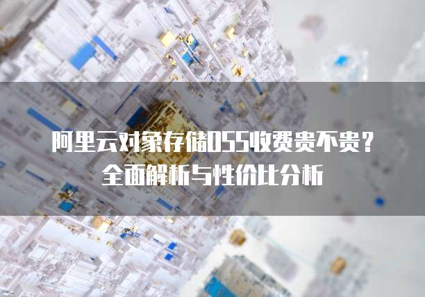 阿里云对象存储OSS收费贵不贵?全面解析与性价比分析