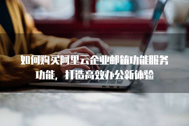 如何购买阿里云企业邮箱功能服务功能,打造高效办公新体验