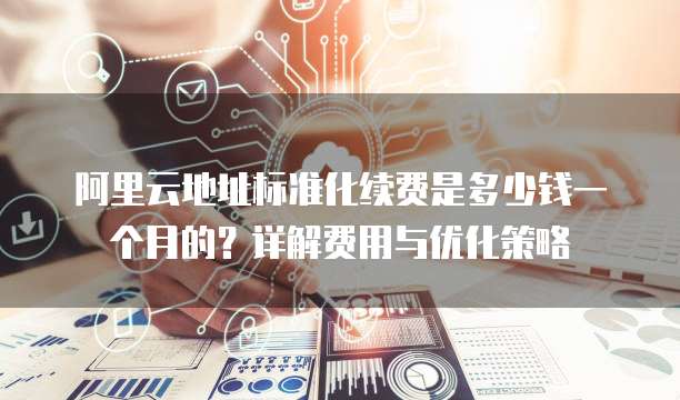 阿里云地址标准化续费是多少钱一个月的?详解费用与优化策略