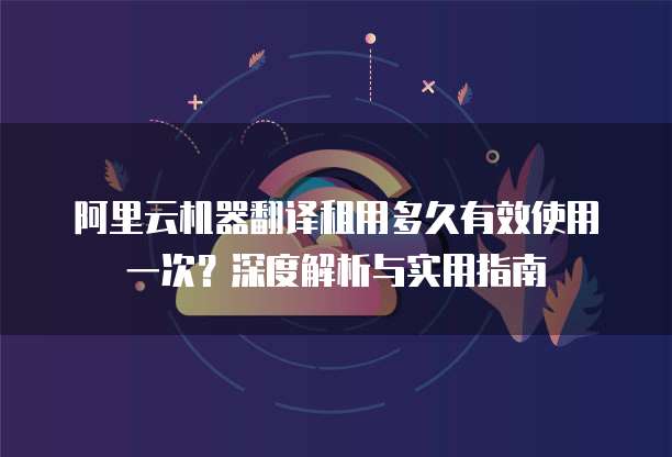 阿里云机器翻译租用多久有效使用一次?深度解析与实用指南