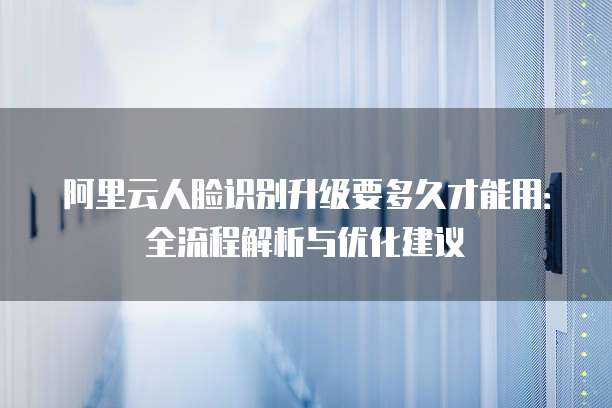 阿里云人脸识别升级要多久才能用:全流程解析与优化建议