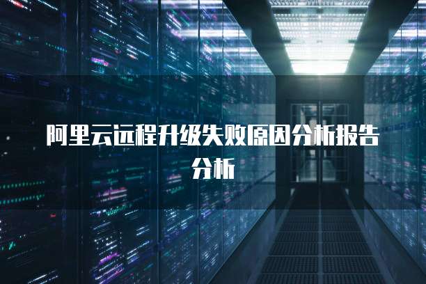 阿里云远程升级失败原因分析报告分析