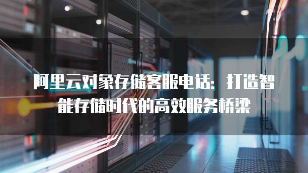 阿里云对象存储客服电话:打造智能存储时代的高效服务桥梁