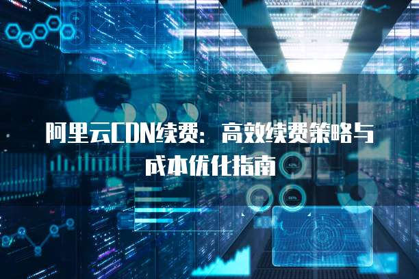 阿里云CDN续费:高效续费策略与成本优化指南