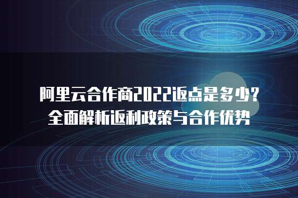 阿里云合作商2022返点是多少？全面解析返利政策与合作优势
