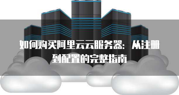如何购买阿里云云服务器:从注册到配置的完整指南