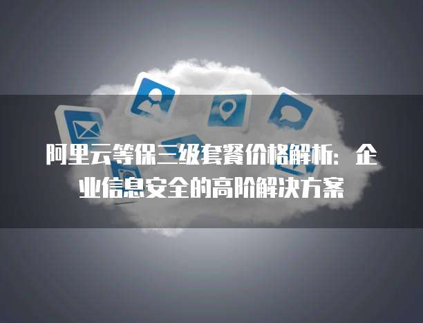 阿里云等保三级套餐价格解析:企业信息安全的高阶解决方案