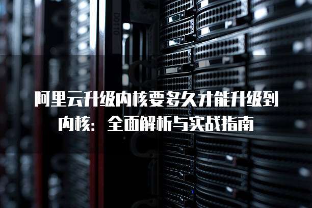 阿里云升级内核要多久才能升级到内核：全面解析与实战指南