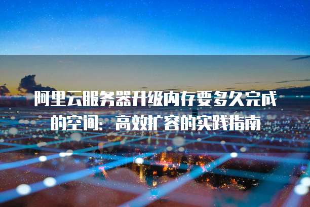 阿里云服务器升级内存要多久完成的空间:高效扩容的实践指南