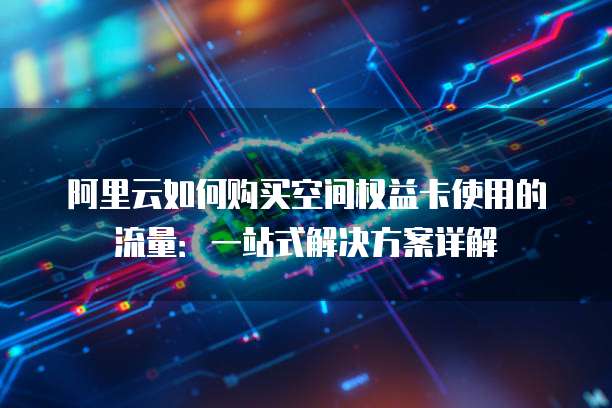 阿里云如何购买空间权益卡使用的流量:一站式解决方案详解