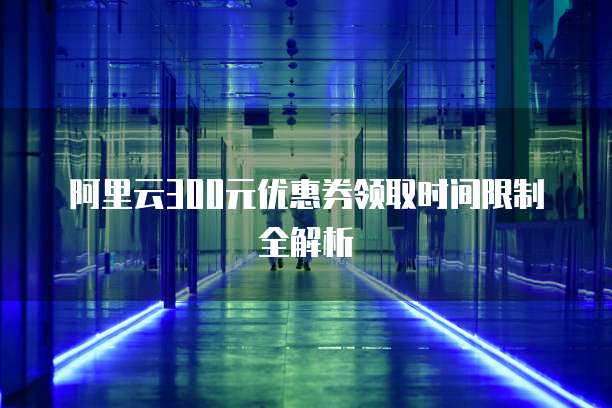 阿里云300元优惠券领取时间限制全解析