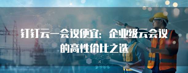 钉钉云一会议便宜:企业级云会议的高性价比之选