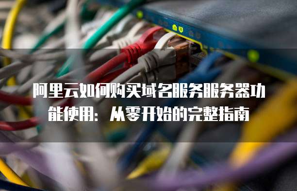 阿里云如何购买域名服务服务器功能使用:从零开始的完整指南
