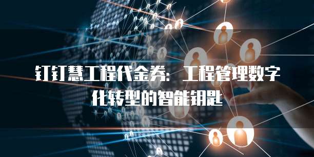 钉钉慧工程代金券:工程管理数字化转型的智能钥匙