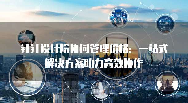 钉钉设计院协同管理价格：一站式解决方案助力高效协作