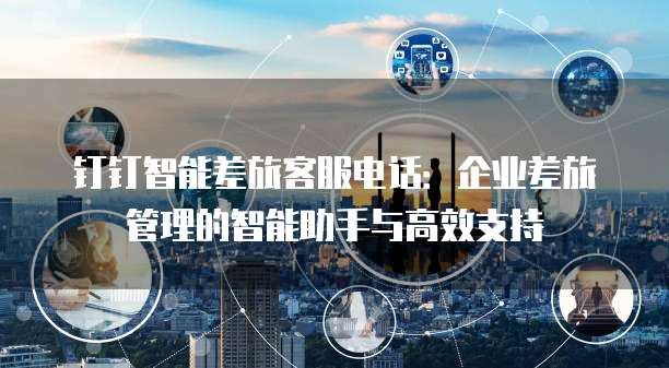 钉钉智能差旅客服电话:企业差旅管理的智能助手与高效支持