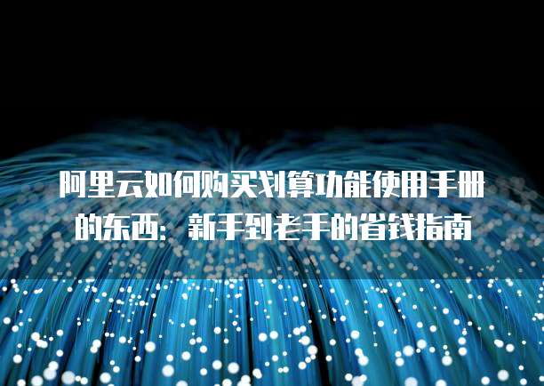 阿里云如何购买划算功能使用手册的东西:新手到老手的省钱指南