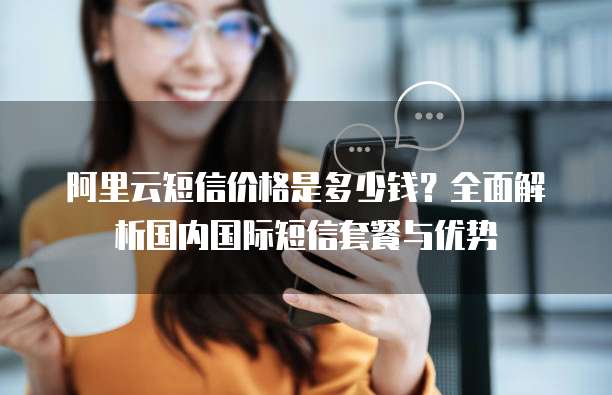 阿里云短信价格是多少钱？全面解析国内国际短信套餐与优势