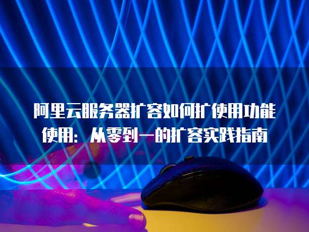 阿里云服务器扩容如何扩使用功能使用：从零到一的扩容实践指南