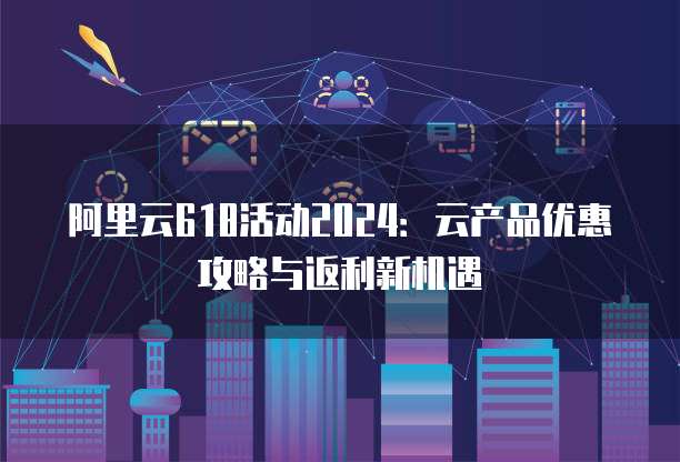 阿里云618活动2024:云产品优惠攻略与返利新机遇
