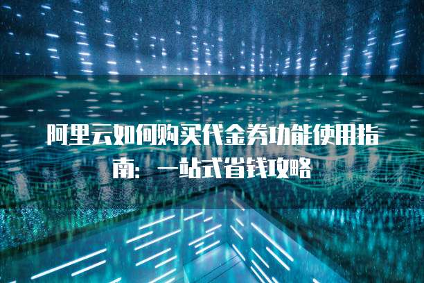 阿里云如何购买代金券功能使用指南:一站式省钱攻略