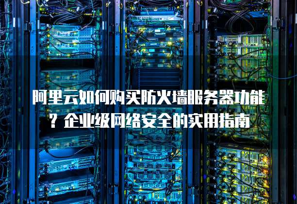 阿里云如何购买防火墙服务器功能?企业级网络安全的实用指南