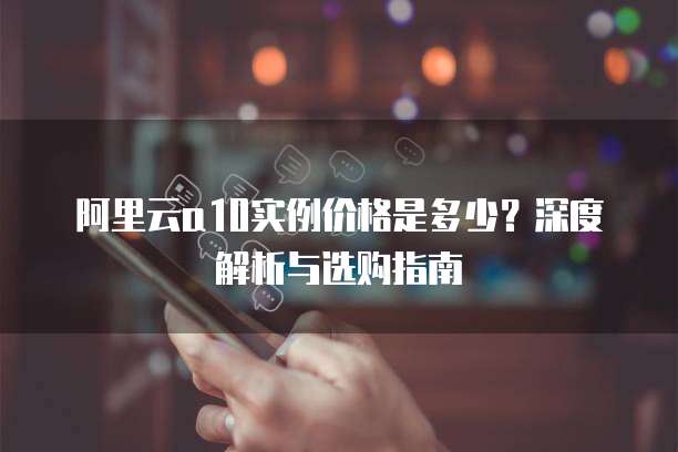 阿里云a10实例价格是多少?深度解析与选购指南