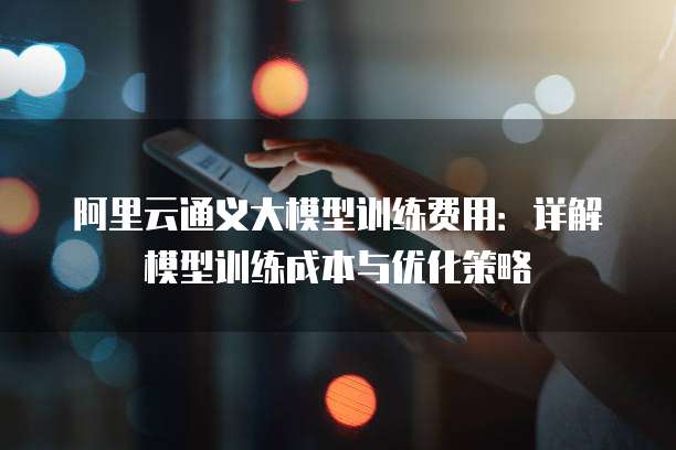 阿里云通义大模型训练费用：详解模型训练成本与优化策略
