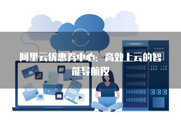 阿里云优惠券中心:高效上云的智能导航仪
