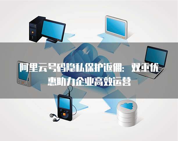 阿里云号码隐私保护返佣：双重优惠助力企业高效运营