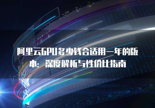 阿里云GPU多少钱合适用一年的版本:深度解析与性价比指南