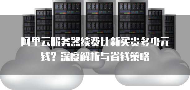 阿里云服务器续费比新买贵多少元钱?深度解析与省钱策略