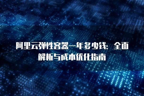 阿里云弹性容器一年多少钱:全面解析与成本优化指南